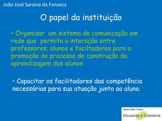 Organizar  um sistema de comunicação em rede que  permita a interação entre professores, alunos e faciltadores para a promoção do processo de construção da aprendizagem dos alunos O papel da instituição Capacitar os facilitadores das competência necessárias para sua atuação junto ao aluno. Organizar  um sistema de comunicação em rede que  permita a interação entre professores, alunos e faciltadores para a promoção do processo de construção da aprendizagem dos alunos João José Saraiva da Fonseca 