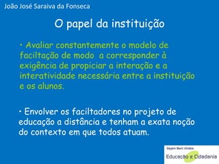 Avaliar constantemente o modelo de faciltação de modo  a corresponder à exigência de propiciar a interação e a interatividade necessária entre a instituição e os alunos. O papel da instituição Envolver os faciltadores no projeto de educação a distância e tenham a exata noção do contexto em que todos atuam.  Avaliar constantemente o modelo de faciltação de modo  a corresponder à exigência de propiciar a interação e a interatividade necessária entre a instituição e os alunos. João José Saraiva da Fonseca 