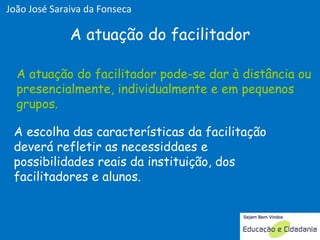 A atuação do facilitador pode-se dar à distância ou presencialmente, individualmente e em pequenos grupos. A escolha das características da facilitação deverá refletir as necessiddaes e possibilidades reais da instituição, dos facilitadores e alunos. A atuação do facilitador A atuação do facilitador pode-se dar à distância ou presencialmente, individualmente e em pequenos grupos. João José Saraiva da Fonseca 