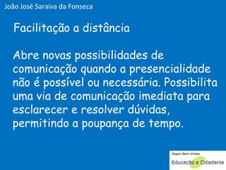 Abre novas possibilidades de comunicação quando a presencialidade não é possível ou necessária. Possibilita uma via de comunicação imediata para esclarecer e resolver dúvidas, permitindo a poupança de tempo. Facilitação a distância João José Saraiva da Fonseca 