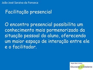 O encontro presencial possibilita um conhecimento mais pormenorizado da situação pessoal do aluno, oferecendo um maior espaço de interação entre ele e o facilitador. Facilitação presencial João José Saraiva da Fonseca 