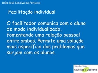 O facilitador comunica com o aluno de modo individualizado, fomentando uma relação pessoal entre ambos. Permite uma solução mais específica dos problemas que surjam com os alunos. Facilitação individual João José Saraiva da Fonseca 