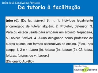 Da tutoria à facilitação João José Saraiva da Fonseca tutor  (ô). [Do lat.  tutore .] S. m. 1. Indivíduo legalmente encarregado de tutelar alguém. 2. Protetor, defensor. 3. Vara ou estaca usada para amparar um arbusto, trepadeira, ou árvore flexível. 4. Aluno designado como professor de outros alunos, em formas alternativas de ensino. [Flex., nas acepç. 1, 2 e 4:  tutora  (ô),  tutores  (ô),  tutoras  (ô). Cf.  tutora ,  tutoras ,  tutores , do v.  tutorar .] (Dicionário Aurélio) 