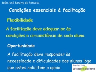 Flexibilidade Condições essenciais à faciltação A facilitação deve adequar-se às condições e circunstância de cada aluno. A facilitação deve responder às necessidade e dificuldades dos alunos logo que estes solicitem o apoio. Oportunidade Flexibilidade A facilitação deve adequar-se às condições e circunstância de cada aluno. João José Saraiva da Fonseca 