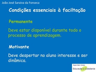 Deve estar disponível durante todo o processo de aprendizagem. Deve despertar no aluno interesse e ser dinâmica. Permanente Motivante Condições essenciais à faciltação Deve estar disponível durante todo o processo de aprendizagem. Permanente João José Saraiva da Fonseca 