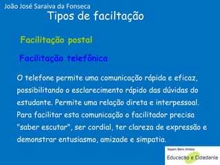 O telefone permite uma comunicação rápida e eficaz, possibilitando o esclarecimento rápido das dúvidas do estudante. Permite uma relação direta e interpessoal. Para facilitar esta comunicação o facilitador precisa "saber escutar", ser cordial, ter clareza de expressão e demonstrar entusiasmo, amizade e simpatia.  Tipos de faciltação Facilitação telefônica Facilitação postal  Facilitação postal  Facilitação postal  Facilitação telefônica João José Saraiva da Fonseca 