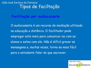 O audiocassete é um recurso de mediação utilizado na educação a distância. O facilitador pode empregar este meio para comunicar-se com os alunos e estes com ele. Não é difícil gravar as mensagens e, muitas vezes, torna-se mais fácil para o estudante falar do que escrever. Tipos de faciltação Facilitação por audiocassete  Facilitação por audiocassete  João José Saraiva da Fonseca 