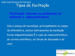 Com o avanço da tecnologia, principalmente no campo da informática, outros instrumentos de mediação foram disponibilizados É o caso da videoconferência, do correio eletrônico, do fórum de discussão e do chat.  Tipos de faciltação Facilitação síncrona ou assíncrona na Internet e videoconferência  Facilitação síncrona ou assíncrona na Internet e videoconferência  João José Saraiva da Fonseca 