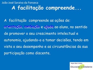 A  facilitação  compreende as ações de:  orientação ,  mediação  e  ajuda  ao aluno, no sentido de promover o seu crescimento intelectual e autonomia, ajudando-o a tomar decisões, tendo em vista o seu desempenho e as circunstâncias da sua participação como discente.  A facilitação compreende... ajuda mediação orientação João José Saraiva da Fonseca 