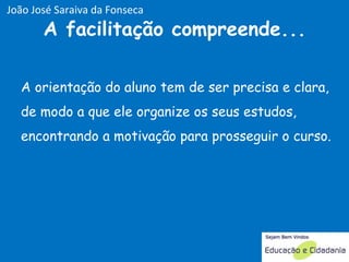 A orientação do aluno tem de ser precisa e clara, de modo a que ele organize os seus estudos, encontrando a motivação para prosseguir o curso.  A facilitação compreende... João José Saraiva da Fonseca 