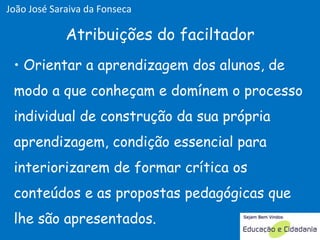 Orientar a aprendizagem dos alunos, de modo a que conheçam e domínem o processo individual de construção da sua própria aprendizagem, condição essencial para interiorizarem de formar crítica os conteúdos e as propostas pedagógicas que lhe são apresentados. Atribuições do faciltador João José Saraiva da Fonseca 