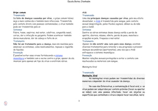 3
Escola Biotec Itanhaém
Gripe comum
Transmissão
Da lista de doenças causadas por vírus, a gripe comum talvez
seja a mais conhecida e também mais infecciosa. Transmitida
pelo contato direto com pessoas contaminadas, o vírus também
pode ser transmitido pelo ar.
Sintomas
Febre, tosse, espirros, mal-estar, calafrios, congestão nasal,
coriza, dor e infecção na garganta. Podem acontecer também
dores musculares, dor de cabeça e falta de ar.
Tratamento
Não há um tratamento para a doença, mas sim medidas para
amenizar os sintomas, como medicamentos, repouso e ingestão
de líquidos.
Prevenção
É possível evitar essa virose fortalecendo o sistema
imunológico e também com a vacina contra a gripe, apesar de ela
imunizar para apenas um tipo do vírus e existirem vários.
Aids
Transmissão
Uma das principais doenças causadas por vírus, pelo seu efeito
devastador, a Aids é transmitida pelo sangue, pelo contato
sexual desprotegido, pelos fluidos vaginais, sêmen ou da mãe
para o bebê.
Sintomas
Dentre os vários sintomas dessa doença estão a perda de
apetite, diarreia, náusea, vômito, perda de peso, manchas e
erupções na pele, fraqueza e mal-estar.
Tratamento
Apesar de não existir uma cura para essa doença, existem
diversos tratamentos para retardar o seu progresso e prevenir
doenças secundárias (oportunistas), uma vez que a Aids
enfraquece o sistema imunológico.
Prevenção
Manter relações sexuais protegidas e evitar o contato com
machucados ou materiais com sangue.
Meningite Viral
Transmissão
Meningite Viral
As meningites virais podem ser transmitidas de diversas
maneiras a depender do vírus causador da doença.
No caso dos Enterovírus, a contaminação é fecal-oral, e os
vírus podem ser adquiridos por contato próximo (tocar ou apertar
as mãos) com uma pessoa infectada; tocar em objetos ou
superfícies que contenham o vírus e depois tocar nos olhos, nariz
 