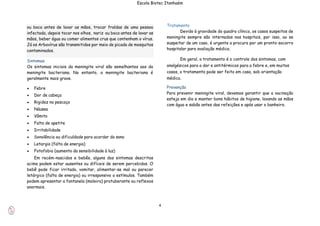 4
Escola Biotec Itanhaém
Sintomas
Os sintomas iniciais da meningite viral são semelhantes aos da
meningite bacteriana. No entanto, a meningite bacteriana é
geralmente mais grave.
 Febre
 Dor de cabeça
 Rigidez no pescoço
 Náusea
 Vômito
 Falta de apetite
 Irritabilidade
 Sonolência ou dificuldade para acordar do sono
 Letargia (falta de energia)
 Fotofobia (aumento da sensibilidade à luz)
Em recém-nascidos e bebês, alguns dos sintomas descritos
acima podem estar ausentes ou difíceis de serem percebidos. O
bebê pode ficar irritado, vomitar, alimentar-se mal ou parecer
letárgico (falta de energia) ou irresponsivo a estímulos. Também
podem apresentar a fontanela (moleira) protuberante ou reflexos
anormais.
Tratamento
Devido à gravidade do quadro clínico, os casos suspeitos de
meningite sempre são internados nos hospitais, por isso, ao se
suspeitar de um caso, é urgente a procura por um pronto-socorro
hospitalar para avaliação médica.
Em geral, o tratamento é o controle dos sintomas, com
analgésicos para a dor e antitérmicos para a febre e, em muitos
casos, o tratamento pode ser feito em casa, sob orientação
médica.
Prevenção
Para prevenir meningite viral, devemos garantir que a vacinação
esteja em dia e manter bons hábitos de higiene, lavando as mãos
com água e sabão antes das refeições e após usar o banheiro.
ou boca antes de lavar as mãos, trocar fraldas de uma pessoa
infectada, depois tocar nos olhos, nariz ou boca antes de lavar as
mãos, beber água ou comer alimentos crus que contenham o vírus.
Já os Arbovírus são transmitidos por meio de picada de mosquitos
contaminados.
 