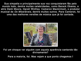 Sua simpatia e principalmente sua voz conquistaram fãs pelo mundo todo, dentre muitas celebridades, como Barack Obama, a atriz Demi Moore, Oprah Winfrey   Cameron Mackintosh, o produtor musical de  Os Miseráveis , dentre muitos outros. Para Cameron, foi uma das melhores versões de música que já foi cantada. Foi um choque ver alguém com aquela aparência cantando tão divinamente? Para a maioria, foi. Mas vejam a que ponto chegamos ! 