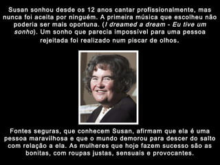 Susan sonhou desde os 12 anos cantar profissionalmente, mas nunca foi aceita por ninguém. A primeira música que escolheu não poderia ser mais oportuna. ( I dreamed a dream - Eu tive um sonho ). Um sonho que parecia impossível para uma pessoa rejeitada foi realizado num piscar de olhos . Fontes seguras, que conhecem Susan, afirmam que ela é uma pessoa maravilhosa e que o mundo demorou para descer do salto com relação a ela. As mulheres que hoje fazem sucesso são as bonitas, com roupas justas, sensuais e provocantes. 