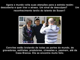 Agora o mundo volta suas atenções para a estrela recém-descoberta e quer tirar o atraso. Um sinal de desculpas?  Um reconhecimento tardio do talento de Susan?   Convites estão brotando de todas as partes do mundo, de gravadoras, estilistas, produtores, cineastas e, pasmem, até da Casa Branca. Ela se encontra muito feliz. 