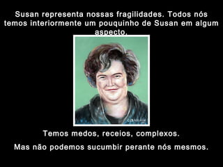 Susan representa nossas fragilidades. Todos nós temos interiormente um pouquinho de Susan em algum aspecto. Temos medos, receios, complexos. Mas não podemos sucumbir perante nós mesmos. 