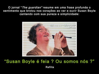 O jornal “ The guardian”  resume em uma frase profunda o sentimento que brotou nos corações ao ver e ouvir Susan Boyle cantando com sua pureza e simplicidade: “ Susan Boyle é feia ? Ou somos nós ?” Reflita 