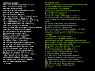 I  dreamed a dream There was a time when men were kind When their voices were soft And their words inviting. There was a time when love was blind And the world was a song And the song was exciting. There was a time ... then it all went wrong I dreamed a dream in days gone by When hopes were high and life worth living, I dreamed that love would never die I dreamed that God would be forgiving. That I was young and unafraid, When dreams were made and used and wasted. There was no ransom to be payed, No song unsung, no wine untasted. But the tigers come at night, With their voices soft as thunder, As they tear your hope apart As they turn your dreams to shame He slept a summer by my side. He filled my days with endless wonder, He took my childhood in his stride, But he was gone when autumn came. And still I dreamed he'd come to me And we would live the years together, But there are dreams that cannot be And there are storms we cannot weather. I had a dream my life would be So different from this hell I'm living So different now from what it seemed Now life has killed the dream I dreamed.   Eu tive um sonho Houve um tempo quando os homens eram amáveis Quando suas vozes eram suaves E suas palavras convidativas Houve um tempo quando o amor era cego E o mundo era uma canção E a canção era excitante Houve um tempo... então tudo deu errado Eu tive um sonho num tempo que já se foi Quando esperanças eram elevadas e valia a pena viver Eu sonhei que o amor nunca morreria Eu sonhei que Deus estaria perdoando Então eu era jovem e destemida Quando sonhos eram feitos e usados e perdidos Não havia nenhum resgate a ser pago Nenhuma canção desconhecida, nenhum vinho intocado Mas os tigres chegaram à noite Com suas vozes suaves como trovão Tal como eles rasgam sua esperança em pedaços Tal como eles transformam seus sonhos em vergonha Ele dormiu um verão ao meu lado Ele encheu meus dias de maravilha infinita Ele fez da minha infância o seu êxito Mas ele se foi quando o outono chegou E ainda sonho com ele vindo até a mim E nós viveríamos juntos os anos  Mas há sonhos que não podem acontecer E há tempestades que não podemos desafiar Eu tive um sonho que minha vida iria ser Tão diferente deste inferno que estou vivendo Tão diferente agora do que parecia Agora a vida matou o sonho que tive Eu sonhei 
