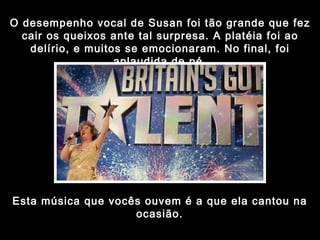 O desempenho vocal de Susan foi tão grande que fez cair os queixos ante tal surpresa. A platéia foi ao delírio, e muitos se emocionaram. No final, foi aplaudida de pé. Esta música que vocês ouvem é a que ela cantou na ocasião. 