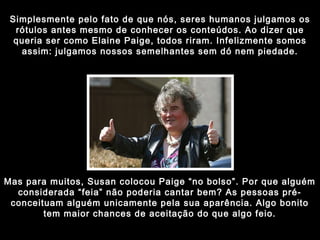 Simplesmente pelo fato de que nós, seres humanos julgamos os rótulos antes mesmo de conhecer os conteúdos. Ao dizer que queria ser como Elaine Paige, todos riram. Infelizmente somos assim: julgamos nossos semelhantes sem dó nem piedade. Mas para muitos, Susan colocou Paige “no bolso”. Por que alguém considerada “feia” não poderia cantar bem? As pessoas pré-conceituam alguém unicamente pela sua aparência. Algo bonito tem maior chances de aceitação do que algo feio. 