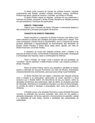 O direito como conjunto de normas de conduta humana, impostas
coativamente pelo Estado, constitui unidade indivisível, maciça, monolítica.
Embora seja assim, desde os romanos, é dividido em Público e Privado.
          O direito Público regula as relações jurídicas em que predomina o
interesse do Estado, enquanto o direito Privado disciplina as relações jurídicas
em que predomina o interesse dos particulares.

          DIREITO TRIBUTARIO
          Veja-se que o conceito de Direito Tributário é meramente didático e
não corresponde a principal preocupação da doutrina.

          CONCEITO DE DIREITO TRIBUÁRIO:

           Direito tributário é o segmento do Direito Financeiro que define como
serão cobrados os tributos dos cidadãos para gerar receita para o estado. Tem
como contraparte o Direito Fiscal ou Orçamentário, que é o conjunto de normas
jurídicas destinadas à regulamentação do financiamento das atividades do
Estado. Direito tributário e Direito fiscal, estão assim, ligados, por meio do
Direito Financeiro, ao Direito Público.

         A disciplina se ocupa das relações jurídicas entre o Estado e as
pessoas de direito privado, concernentes à imposição,escrituração, fiscalização
e arrecadação dos impostos, taxas e contribuições de melhoria.

           Tanto o Estado, ao "exigir" como a pessoa sob sua jurisdição, ao
"contribuir", devem obedecer a determinadas normas, cujo conjunto constitui o
Direito Tributário

         Ramo do direito Público interno que disciplina a atividade do Estado
quanto a obtenção de recursos financeiros, por meio de tributos, arrecadados
compulsoriamente dos contribuintes, para que possa atingir suas finalidades.

            O direito tributário tem por objeto a disciplina das relações jurídicas
entre o Estado e os particulares, decorrentes do poder impositivo e fiscal
exclusivo que o Estado detém, em decorrência de seu jus imperis, sobre as
atividades econômicas dos particulares, além de definir as situações passíveis
de tributação, delimitando a competência tributária e os atos da Administração,
no sentido de cobrar e fiscalizar a arrecadação, bem como de penalizar os
infratores.

           O Estado possui uma atividade financeira e essa atividade financeira
consiste na obtenção dos recursos (receitas), bem como em sua gestão e
aplicação (despesas), de forma a garantir o funcionamento do aparelho estatal
e a realização de suas metas, visando a satisfação das necessidades da
coletividade.




                                                                                 2
 