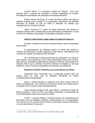 Luciano Amaro: É a disciplina Jurídica de Tributos – Com isso
abrange todo o conjunto de princípios e normas reguladores da criação,
fiscalização e arrecadação das prestações de natureza tributária.1

          Rubens Gomes de Souza: É o ramo do direito público que rege as
relações jurídicas entre o Estado e os particulares, decorrentes da atividade
financeira do Estado no que se refere à obtenção de receitas que
correspondam ao conceito de tributo.

          Vittorio Cassone: É a parte do direito financeiro que estuda as
relações jurídicas entre o Estado (fisco) e os particulares (contribuintes), no que
concerne à instituição, arrecadação, fiscalização e extinção do tributo.


               DIREITO TRIBUTÁRIO COMO RAMO DO DIREITO PÚBLICO

          O Direito Tributário é um ramo do Direito Público, sendo incontestada
está posição.

          A preponderância do interesse coletivo no direito dos tributos é
evidente, daí derivando o caráter cogente de suas normas, inderrogáveis pela
vontade dos sujeitos da relação jurídico-tributária.

          Se é verdade que o direito privado tem-se ‘publicizado’ em vários de
seus setores, deve apontar-se, como nota característica desse ramo jurídico,
pelo menos a necessária subjacência do interesse individual, nessa espécie de
relações. Não é que o individuo não tenha interesse na relação ou não seja
importante, mas há sempre a prevalência do interesse da coletividade.

               Relações do Direito Tributário com outros Ramos do Direito.

          Importante frisar novamente que a ordenação jurídica deve ser
estuda como um todo, pois as unidades normativas se acham
irremediavelmente entrelaçadas.

            Assim, o direito tributário se relaciona com vários outros ramos do
direito; principalmente, com o Direito constitucional, direito civil, direito penal e
o processo civil, do qual se utiliza subsidiariamente.

          Como exemplo podemos citar, para utilizar o exemplo de Paulo de
Barros Carvalho o caso do IPTU, que reflete exatamente a necessidade de
uma interpretação conjunta dos ramos do direito:

          O IPTU – Imposto Predial e Territorial Urbano, de competência dos
Municípios, têm sua hipótese normativa, genericamente em: ser proprietário,
ter o domínio útil ou a posse de bem imóvel, no perímetro urbano do Município,
num dia determinado do exercício.


1
    Luciano Amaro – Direito Tributário Brasileiro, 8a. Ed. São Paulo, Saraiva, 2002.


                                                                                       3
 