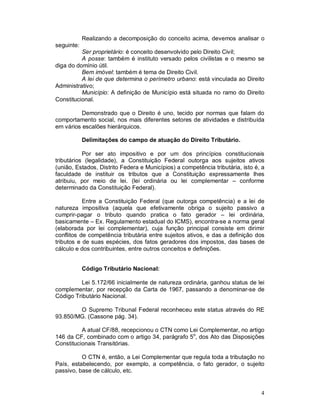 Realizando a decomposição do conceito acima, devemos analisar o
seguinte:
          Ser proprietário: é conceito desenvolvido pelo Direito Civil;
          A posse: também é instituto versado pelos civilistas e o mesmo se
diga do domínio útil.
          Bem imóvel: também é tema de Direito Civil.
          A lei de que determina o perímetro urbano: está vinculada ao Direito
Administrativo;
          Município: A definição de Município está situada no ramo do Direito
Constitucional.

          Demonstrado que o Direito é uno, tecido por normas que falam do
comportamento social, nos mais diferentes setores de atividades e distribuída
em vários escalões hierárquicos.

            Delimitações do campo de atuação do Direito Tributário.

           Por ser ato impositivo e por um dos princípios constitucionais
tributários (legalidade), a Constituição Federal outorga aos sujeitos ativos
(união, Estados, Distrito Federa e Municípios) a competência tributária, isto é, a
faculdade de instituir os tributos que a Constituição expressamente lhes
atribuiu, por meio de lei. (lei ordinária ou lei complementar – conforme
determinado da Constituição Federal).

           Entre a Constituição Federal (que outorga competência) e a lei de
natureza impositiva (aquela que efetivamente obriga o sujeito passivo a
cumprir-pagar o tributo quando pratica o fato gerador – lei ordinária,
basicamente – Ex. Regulamento estadual do ICMS), encontra-se a norma geral
(elaborada por lei complementar), cuja função principal consiste em dirimir
conflitos de competência tributária entre sujeitos ativos, e das a definição dos
tributos e de suas espécies, dos fatos geradores dos impostos, das bases de
cálculo e dos contribuintes, entre outros conceitos e definições.


            Código Tributário Nacional:

         Lei 5.172/66 inicialmente de natureza ordinária, ganhou status de lei
complementar, por recepção da Carta de 1967, passando a denominar-se de
Código Tributário Nacional.

        O Supremo Tribunal Federal reconheceu este status através do RE
93.850/MG. (Cassone pág. 34).

          A atual CF/88, recepcionou o CTN como Lei Complementar, no artigo
146 da CF, combinado com o artigo 34, parágrafo 5o, dos Ato das Disposições
Constitucionais Transitórias.

          O CTN é, então, a Lei Complementar que regula toda a tributação no
País, estabelecendo, por exemplo, a competência, o fato gerador, o sujeito
passivo, base de cálculo, etc.


                                                                                4
 