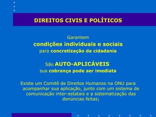 DIREITOS CIVIS E POLÍTICOS Garantem condições individuais e sociais   para  concretização da cidadania São   AUTO-APLICÁVEIS   sua  cobrança pode ser imediata Existe um Comitê de Direitos Humanos na ONU para acompanhar sua aplicação, junto com um sistema de comunicação inter-estatais e a sistematização das denúncias feitas; 