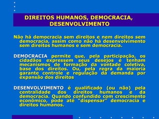 DIREITOS HUMANOS, DEMOCRACIA,  DESENVOLVIMENTO Não há democracia sem direitos e nem direitos sem democracia, assim como não há desenvolvimento sem direitos humanos e sem democracia.  DEMOCRACIA  permite que, pela participação, os cidadãos expressem seus desejos e tenham mecanismos de formação da vontade coletiva, base dos direitos. Ou, pela regra da maioria garante controle e regulação da demanda por expansão dos direitos DESENVOLVIMENTO  é qualificado (ou não) pela centralidade dos direitos humanos e da democracia. Quando confundido com crescimento econômico, pode até “dispensar” democracia e direitos humanos.  