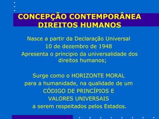 CONCEPÇÃO CONTEMPORÂNEA DIREITOS HUMANOS Nasce a partir da Declaração Universal  10 de dezembro de 1948  Apresenta o principio da universalidade dos direitos humanos; Surge como o HORIZONTE MORAL  para a humanidade, na qualidade de um  CÓDIGO DE PRINCÍPIOS E  VALORES UNIVERSAIS  a serem respeitados pelos Estados. 