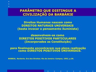 PARÂMETRO QUE DISTINGUE A CIVILIZAÇÃO DA BARBÁRIE Direitos Humanos nascem como  DIREITOS NATURAIS UNIVERSAIS  (basta invocar o pensamento iluminista) desenvolvem-se como  DIREITOS POSITIVOS PARTICULARES  (Incorporados as Constituição) para finalmente encontrarem sua plena realização como DIREITOS POSITIVOS UNIVERSAIS. BOBBIO,   Norberto. Era dos Direitos. Rio de Janeiro: Campus, 1992, p.30.   