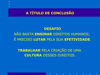 A TÍTULO DE CONCLUSÃO DESAFIO NÃO BASTA  ENSINAR  DIREITOS HUMANOS;  É PRECISO  LUTAR  PELA SUA  EFETIVIDADE .  TRABALHAR  PELA CRIAÇÃO DE UMA  CULTURA  DESSES DIREITOS. 