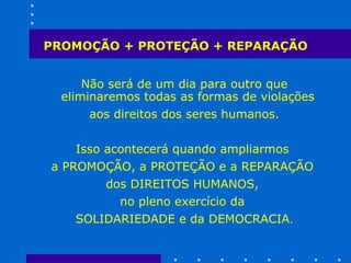 PROMOÇÃO + PROTEÇÃO + REPARAÇÃO Não será de um dia para outro que eliminaremos todas as formas de violações  aos direitos dos seres humanos. Isso acontecerá quando ampliarmos  a PROMOÇÃO, a PROTEÇÃO e a REPARAÇÃO  dos DIREITOS HUMANOS,  no pleno exercício da  SOLIDARIEDADE e da DEMOCRACIA . 