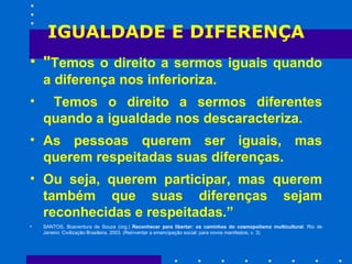 IGUALDADE E DIFERENÇA " Temos o direito a sermos iguais quando a diferença nos inferioriza. Temos o direito a sermos diferentes quando a igualdade nos descaracteriza.  As pessoas querem ser iguais, mas querem respeitadas suas diferenças.  Ou seja, querem participar, mas querem também que suas diferenças sejam reconhecidas e respeitadas.” SANTOS, Boaventura de Souza (org.)  Reconhecer para libertar: os caminhos do cosmopolismo multicultural . Rio de Janeiro: Civilização Brasileira, 2003. (Reinventar a emancipação social: para novos manifestos; v. 3) 