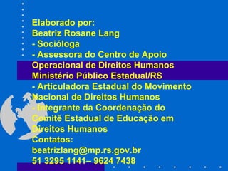 Elaborado por: Beatriz Rosane Lang - Socióloga  - Assessora do Centro de Apoio Operacional de Direitos Humanos Ministério Público Estadual/RS - Articuladora Estadual do Movimento Nacional de Direitos Humanos  - Integrante da Coordenação do Comitê Estadual de Educação em Direitos Humanos Contatos: [email_address] 51 3295 1141– 9624 7438 