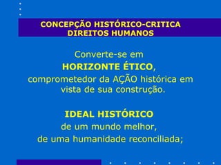 CONCEPÇÃO HISTÓRICO-CRITICA DIREITOS HUMANOS Converte-se em  HORIZONTE ÉTICO ,  comprometedor da AÇÃO histórica em vista de sua construção.  IDEAL HISTÓRICO   de um mundo melhor,  de uma humanidade reconciliada; 