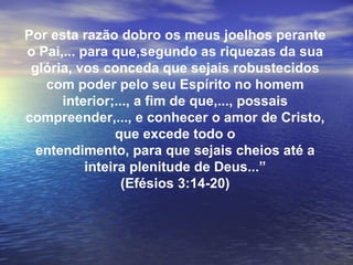Por esta razão dobro os meus joelhos perante
o Pai,... para que,segundo as riquezas da sua
 glória, vos conceda que sejais robustecidos
   com poder pelo seu Espírito no homem
      interior;..., a fim de que,..., possais
compreender,..., e conhecer o amor de Cristo,
                que excede todo o
  entendimento, para que sejais cheios até a
           inteira plenitude de Deus...”
                 (Efésios 3:14-20)
 