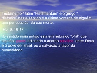 Testamento “ latim “testamentum” e o grego “
diathéke” neste sentido é a última vontade de alguém
que por ocasião da sua morte.
Hb. 9: 16-17
 O sentido mais antigo esta em hebraico “berit” que
significa pacto indicando o acordo salvítico entre Deus
e o povo de Israel, ou a salvação a favor da
humanidade,
 