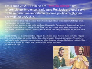 Em II Reis 23:2, 21 fala-se em “ livro da aliança “ em
referência ao livro encontrado pelo Rei Josias o qual servir
de base para uma importante reforma política reg]ligiosa
por volta de 2622 a. c.
O livro encontrado era o livro da lei que Jeová mandou que Moisés escrevesse muito tempo antes.
Ficara perdido por muitos anos.
O livro foi levado a Josias, e este pediu que fosse lido para ele. Escutando-o, Josias pôde ver que o
povo não estava guardando a lei de Jeová. Triste com isso, rasgou a sua roupa, como pode ver
aqui. Disse: ‘Jeová está zangado conosco, porque nossos pais não guardaram as leis escritas neste
livro.’

Josias mandou que o sumo sacerdote Hilquias descobrisse o que Jeová ia fazer com eles. Hilquias
foi à profetisa Hulda e perguntou. Ela lhe deu esta mensagem de Jeová, para Josias: ‘Jerusalém e
todo o povo serão castigados, porque adoraram falsos deuses e a terra está cheia de maldade. Mas,
porque você, Josias, fez o bem, este castigo só virá após a sua morte.’
2 Crônicas 34:1-28
 