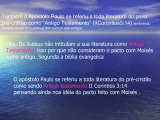 Também o Apóstolo Paulo se referiu a toda literatura do povo
pré-cristão como “Antigo Testamento” (IICoríintios3:14) lembrando
na idéia de pacto e aliança dos comum aos antigos



  Obs: Os Judeus não intitulam a sua literatura como Antigo
  Testamento isso por que não consideram o pacto com Moisés
  como antigo. Segunda a biblia evangelica



       O apóstolo Paulo se referiu a toda literatura do pré-cristão
       como sendo Antigo testamento II Coríntios 3:14
       pensando ainda noa idéia do pacto feito com Moisés .
 