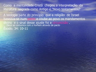 Como a mentalidade Cristã chegou a interpretação da
literatura sagrada como Antigo e “Novo testamentos?
A teologia parte do principio que a religião de Israel
baseava-se num pacto e coube ao povo os mandamentos
divino e o sinal desse ajuste foi a circuncisão .
  Deus se comunica com o homem através de pacto
Êxodo. 34: 10-11
 