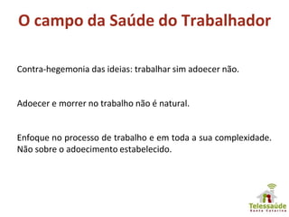 O campo da Saúde do Trabalhador
Contra-hegemonia das ideias: trabalhar sim adoecer não.
Adoecer e morrer no trabalho não é natural.
Enfoque no processo de trabalho e em toda a sua complexidade.
Não sobre o adoecimento estabelecido.
 