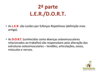 2ª parte
L.E.R./D.O.R.T.
• As L.E.R. são Lesões por Esforços Repetitivos (definição mais
antiga).
• As D.O.R.T. (conhecidas como doenças osteomusculares
relacionados ao trabalho) são responsáveis pela alteração das
estruturas osteomusculares – tendões, articulações, ossos,
músculos e nervos.
 