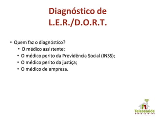 Diagnóstico de
L.E.R./D.O.R.T.
• Quem faz o diagnóstico?
• O médico assistente;
• O médico perito da Previdência Social (INSS);
• O médico perito da justiça;
• O médico de empresa.
 