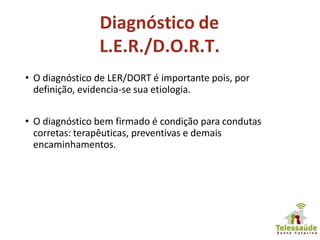 • O diagnóstico de LER/DORT é importante pois, por
definição, evidencia-se sua etiologia.
• O diagnóstico bem firmado é condição para condutas
corretas: terapêuticas, preventivas e demais
encaminhamentos.
Diagnóstico de
L.E.R./D.O.R.T.
 