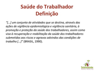Saúde do Trabalhador
Definição
“[...] um conjunto de atividades que se destina, através das
ações de vigilância epidemiológica e vigilância sanitária, à
promoção e proteção da saúde dos trabalhadores, assim como
visa à recuperação e reabilitação da saúde dos trabalhadores
submetidos aos riscos e agravos advindos das condições de
trabalho [...]” (BRASIL, 1990).
 