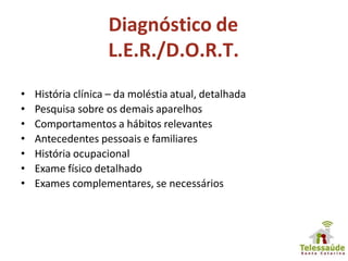 Diagnóstico de
L.E.R./D.O.R.T.
• História clínica – da moléstia atual, detalhada
• Pesquisa sobre os demais aparelhos
• Comportamentos a hábitos relevantes
• Antecedentes pessoais e familiares
• História ocupacional
• Exame físico detalhado
• Exames complementares, se necessários
 