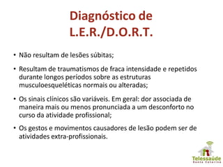 Diagnóstico de
L.E.R./D.O.R.T.
• Não resultam de lesões súbitas;
• Resultam de traumatismos de fraca intensidade e repetidos
durante longos períodos sobre as estruturas
musculoesqueléticas normais ou alteradas;
• Os sinais clínicos são variáveis. Em geral: dor associada de
maneira mais ou menos pronunciada a um desconforto no
curso da atividade profissional;
• Os gestos e movimentos causadores de lesão podem ser de
atividades extra-profissionais.
 