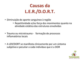 Causas da
L.E.R./D.O.R.T.
• Diminuição do aporte sanguíneo à região
• Repetitividade e/ou força dos movimentos quanto na
atividade estática das estruturas envolvidas
• Trauma ou microtrauma - formação de processos
inflamatórios locais
• A LER/DORT se manifesta clinicamente por um sintoma
subjetivo e peculiar a cada indivíduo que é a DOR
 